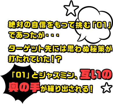 絶対の自信をもって挑む「01」であったが・・・ターゲット先には思わぬ秘策が打たれていた！？「01」とジャスミン、互いの奥の手が繰り出される！