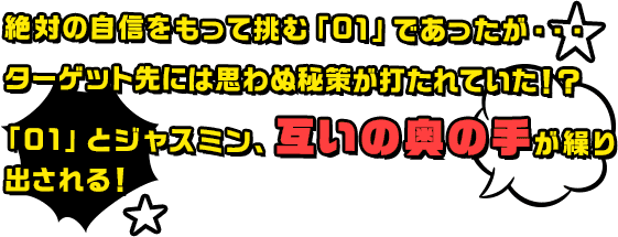 絶対の自信をもって挑む「01」であったが・・・ターゲット先には思わぬ秘策が打たれていた！？「01」とジャスミン、互いの奥の手が繰り出される！