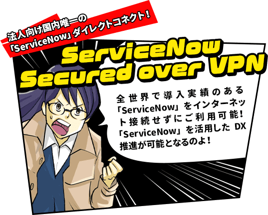 法人向け国内唯一の「ServiceNow」ダイレクトコネクト！　ServiceNow Secured over VPN　全世界で導入実績のある「ServiceNow」をインターネット接続せずにご利用可能！「ServiceNow」を活用したDX推進が可能となるのよ！