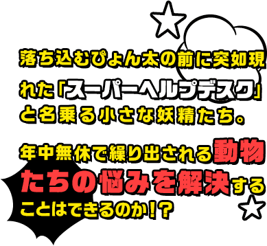 落ち込むぴょん太の前に突如現れた「スーパーヘルプデスク」と名乗る小さな妖精たち。年中無休で繰り出される動物たちの悩みを解決することはできるのか！？