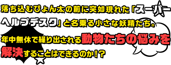 落ち込むぴょん太の前に突如現れた「スーパーヘルプデスク」と名乗る小さな妖精たち。年中無休で繰り出される動物たちの悩みを解決することはできるのか！？
