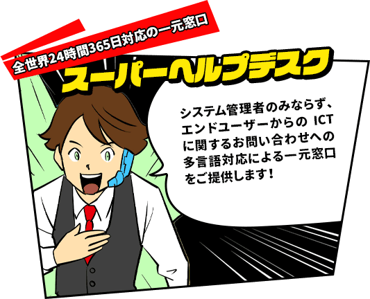 全世界24時間365日対応の一元窓口　スーパーヘルプデスク　システム管理者のみならず、エンドユーザーからのICTに関するお問い合わせへの多言語対応による一元窓口をご提供します!