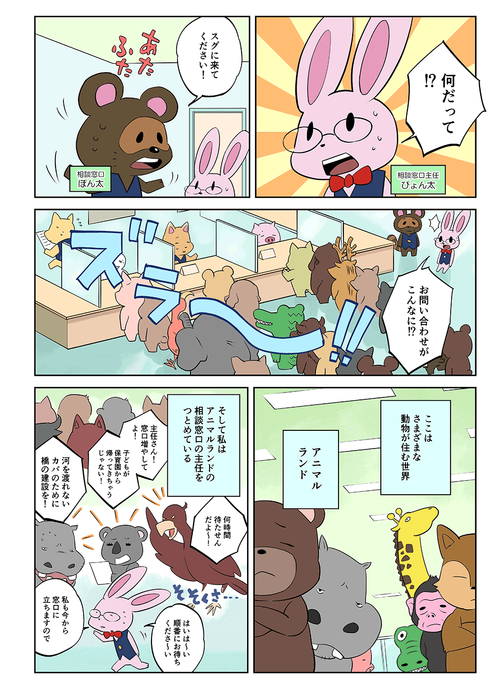 「何だって！」「スグに来てください！」「お問い合わせがこんなに！？」ここはさまざまな動物が住む世界、アニマルランド。そして私はアニマルランドの相談窓口の主任をつとめている。「何時間待たせんだよ～！」「主任さん！窓口増やしてよ！子どもが保育園から帰ってきちゃうじゃない！」「河を渡れないカバのために橋の建設を！」「はいは～い、順番にお待ちくださ～い。私も今から窓口に経ちますので」