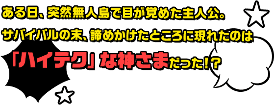 ある日、突然無人島で目が覚めた主人公。サバイバルの末、諦めかけたところに現れたのは「ハイテク」な神さまだった！？