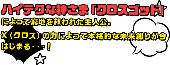 ハイテクな神さま「クロスゴッド」によって窮地を救われた主人公。X（クロス）の力によって本格的な未来創りが今はじまる・・・！