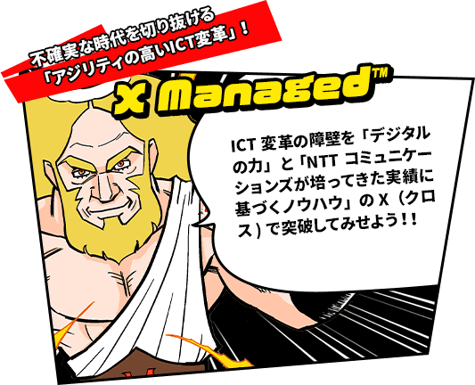 不確実な時代を切り抜ける「アジリティの高いICT変革」！　X managed™　ICT変革の障壁を「デジタルの力」と「NTTコミュニケーションズが培ってきた実績に基づくノウハウ」のX（クロス）で突破してみせよう！！