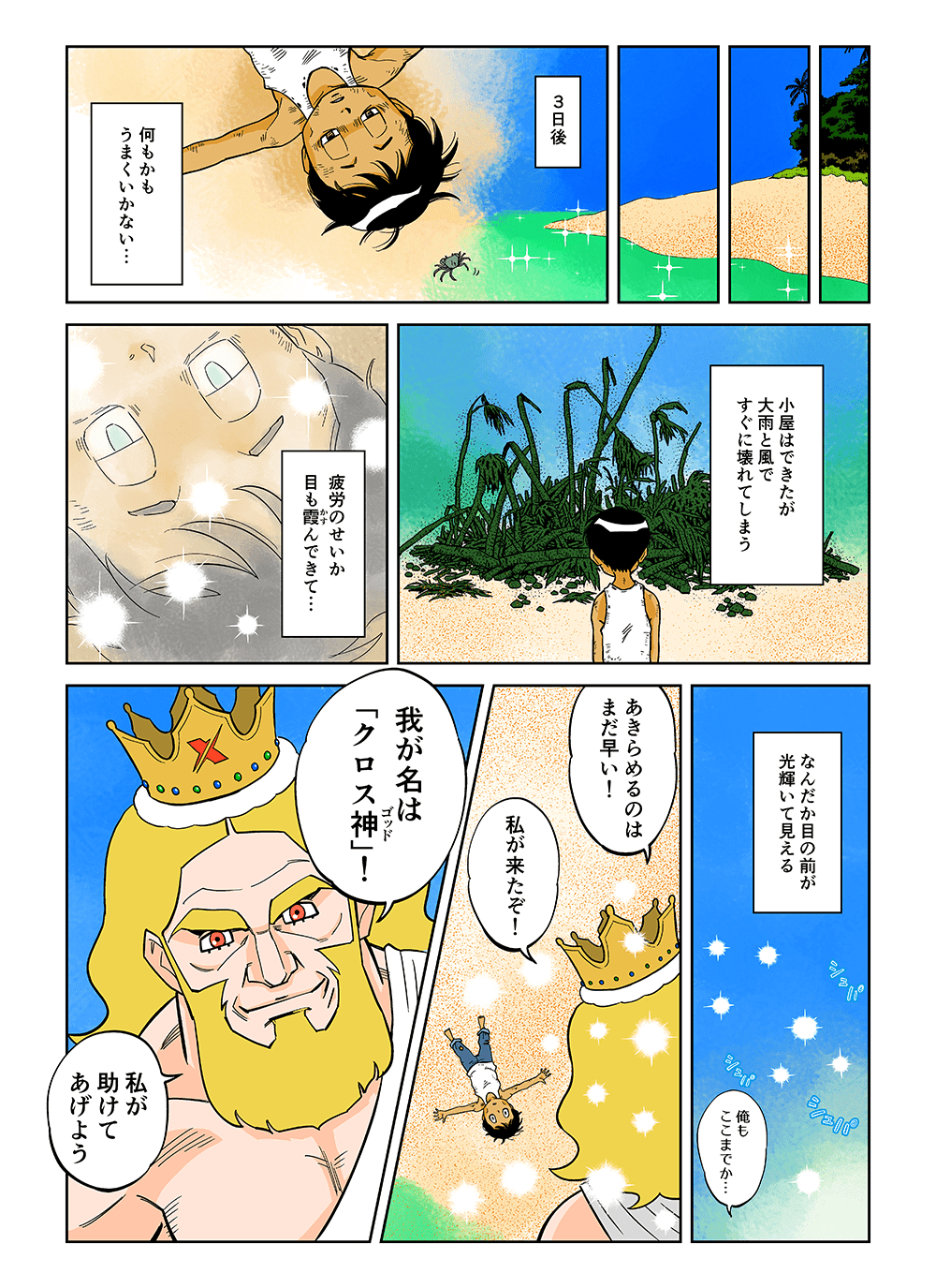 3日後。何もかもうまくいかない・・・小屋はできたが大雨と風ですぐに壊れてしまう。疲労のせいか目も霞んできて・・・なんだか目の前が光輝いて見える。俺もここまでか・・・「あきらめるのはまだ早い！私が来たぞ！」「我が名は『クロス神』！私が助けてあげよう」