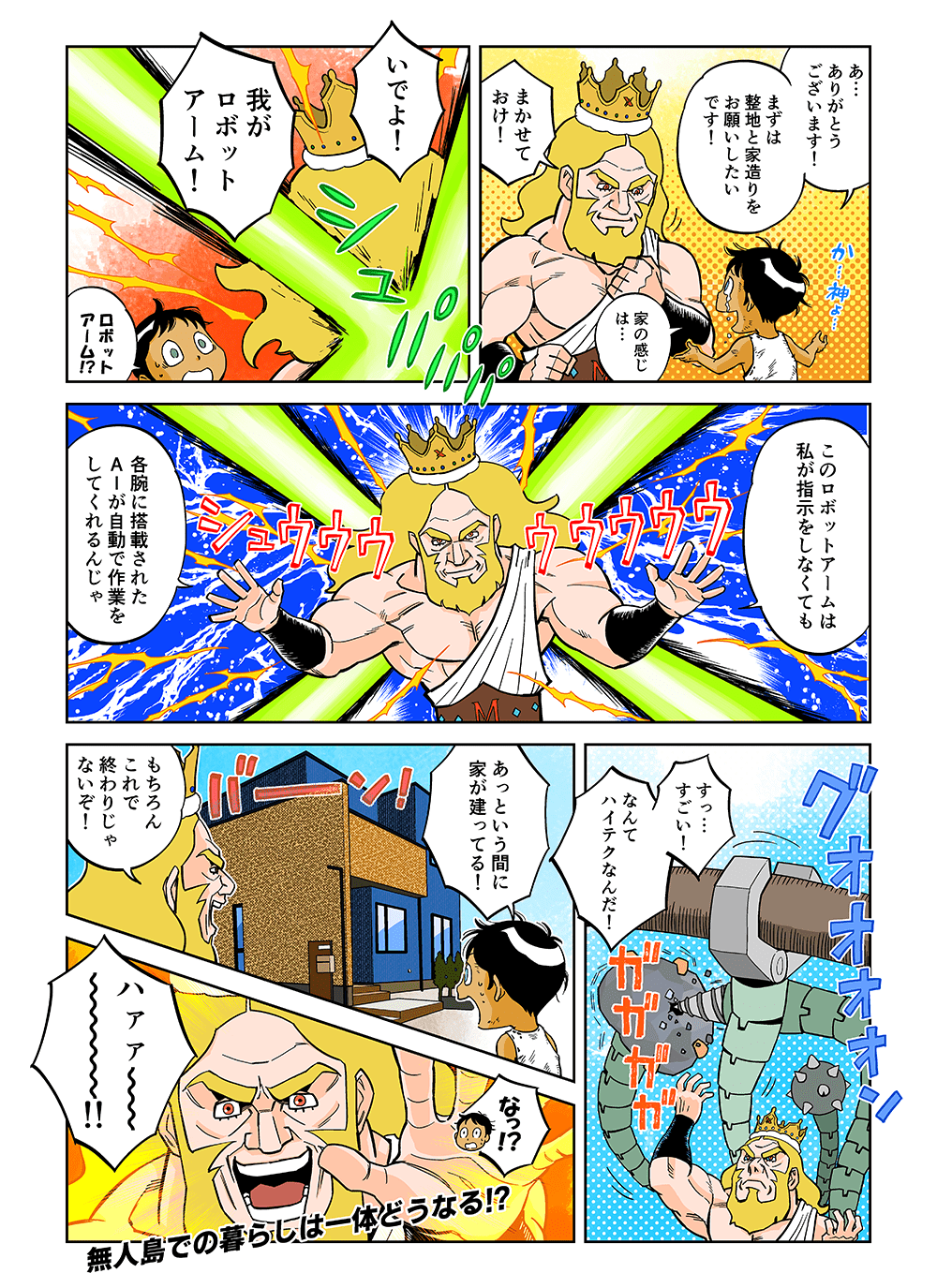 「あ・・・ありがとうございます！まずは整地と家造りをお願いしたいです！家の感じは・・・」「まかせておけ！いでよ！我がロボットアーム！」「ロボットアーム！？」「このロボットアームは私が指示をしなくても各腕に搭載されたAIが自動で作業をしてくれるんじゃ」「すっ・・・すごい！なんてハイテクなんだ！あっという間に家が建ってる！」「もちろんこれで終わりじゃないぞ！」「なっ！？」「ハァァ～～！！」