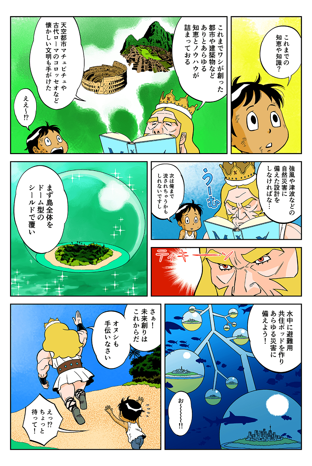 「これまでの知恵や知識？」「これまでワシが創った都市や建築物などありとあらゆる知恵とノウハウが詰まっておる。天空都市マチュピチュや古代ローマのコロッセオなど懐かしい文明も手がけた」「ええ～！？」「強風や津波などの自然災害に備えた設計をしなければな・・・」「次は俺まで流されちゃうかもしれないですし」「まず島全体をドーム型のシールドで覆い、水中に避難用共住ポッドを作りあらゆる災害に備えよう！」「お～～～！！」「さぁ！未来創りはこれからだ。オヌシも手伝いなさい」「えっ！？ちょっと待って！」