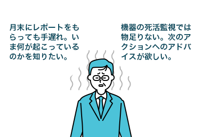 月末にレポートをもらっても手遅れ。いま何が起こっているのかを知りたい。 機器の死活監視では物足りない。次のアクションへのアドバイスが欲しい。