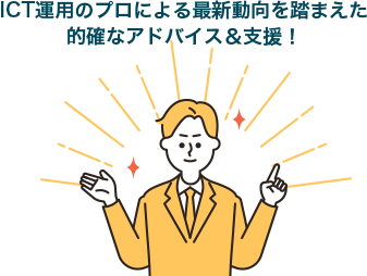 ICT運用のプロによる最新動向を踏まえた的確なアドバイス&支援!