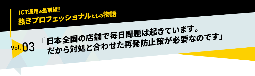 ICT運用の最前線！熱きプロフェッショナルたちの物語　vol.03「日本全国の店舗で毎日問題は起きています。だから対処と合わせた再発防止策が必要なのです」