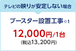 テレビの映りが安定しない場合 ブースター設置工事※1 12,000円/1台（税込13,200円）