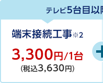 テレビ5台目以降のテレビ接続工事 端末接続工事※2 3,300円/1台（税込3,630円）+