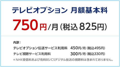 テレビオプション 月額利用料 750円/月（税込825円） 内訳： テレビオプション伝送サービス利用料 450円/月（税込495円） テレビ視聴サービス利用料 300円/月（税込330円） ＊NHK受信料および有料BS/CSデジタル放送の視聴料は含まれておりません。