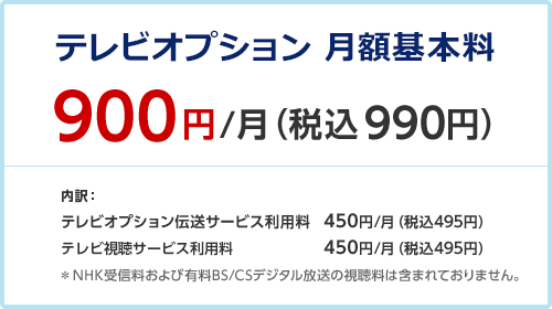 テレビオプション 月額利用料 900円/月（税込990円） 内訳： テレビオプション伝送サービス利用料 450円/月（税込495円） テレビ視聴サービス利用料 450円/月（税込495円） ＊NHK受信料および有料BS/CSデジタル放送の視聴料は含まれておりません。
