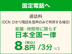 【固定電話へ】 通話料（OCN ひかり電話を音声のみで利用する場合）距離・時間帯に限らず日本全国一律 8円（税込8.8円）/3分 ※3