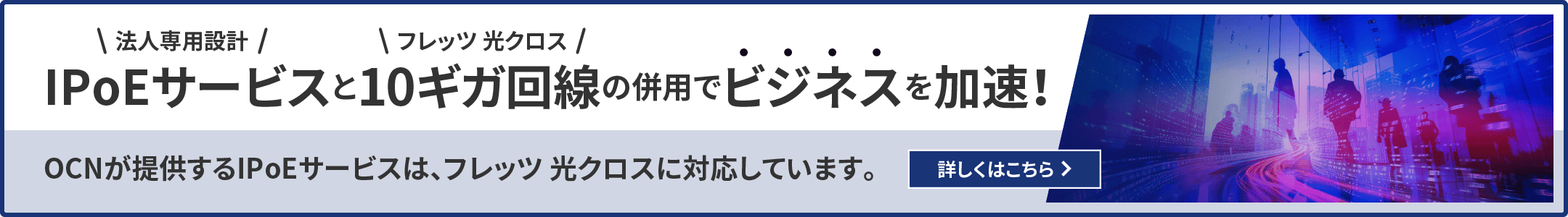 法人専用設計IPoEサービスとフレッツ 光クロス10ギガ回線の併用でビジネスを加速！OCNが提供するIPoEサービスは、フレッツ 光クロスに対応しています。詳しくはこちら