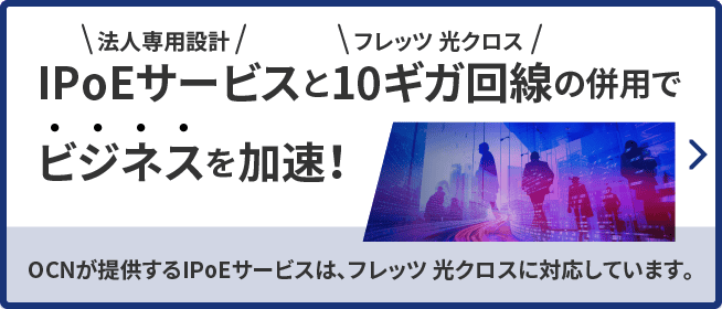 法人専用設計IPoEサービスとフレッツ 光クロス10ギガ回線の併用でビジネスを加速！OCNが提供するIPoEサービスは、フレッツ 光クロスに対応しています。詳しくはこちら