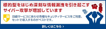 標的型をはじめ深刻な情報漏洩を引き起こすサイバー攻撃が増加しています。回線サービスにあわせ各種セキュリティサービスをご用意。セットで導入するのがベストです。詳しくはこちら