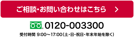 フォームによるお問い合わせ / お電話によるお問い合わせ　0120-003300 受付時間 9:00～17:00（土・日・祝日・年末年始を除く）