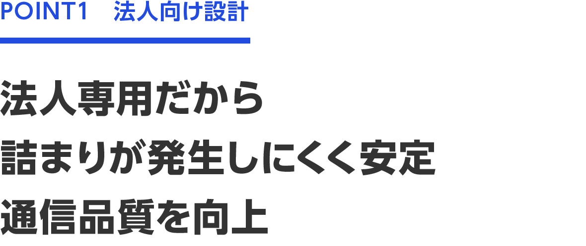 POINT1　法人向け設計　法人専用だから詰まりが発生しにくく安定　通信品質を向上
