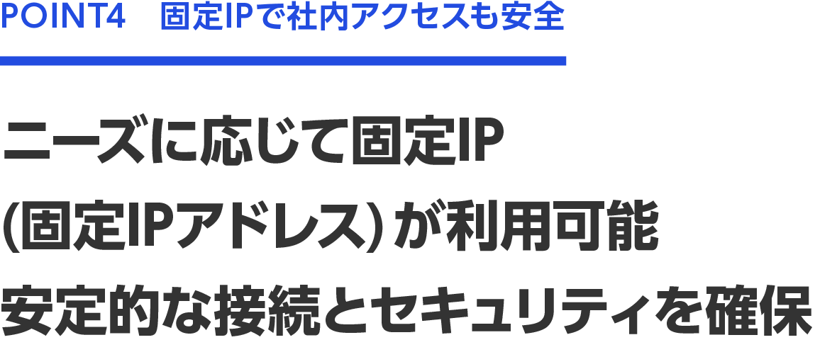 POINT4　固定IPで社内アクセスも安全　ニーズに応じて固定OP（固定IPアドレス）が利用可能　安定的な接続とセキュリティを確保