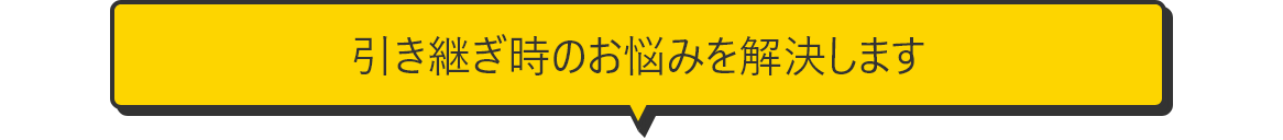 引き継ぎ時のお悩みを解決します