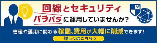 回線とセキュリティ　バラバラに運用していませんか？　管理や運用に関わる稼働、費用が大幅に削減できます！　詳しくはこちら