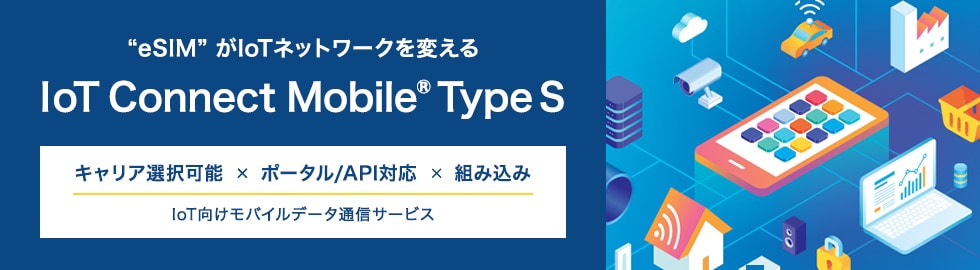 【“eSIM”がIOTネットワークを変える　Iot Connect Mobile Type S】キャリア選択可能×ポータル/API対応×組み込み　IoT向けモバイルデータ通信サービス