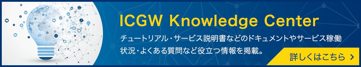 [ICGW Knowledge Center]チュートリアル・サービス説明書などのドキュメントやサービス稼働状況・よくある質問など役立つ情報を掲載。詳しくはこちら