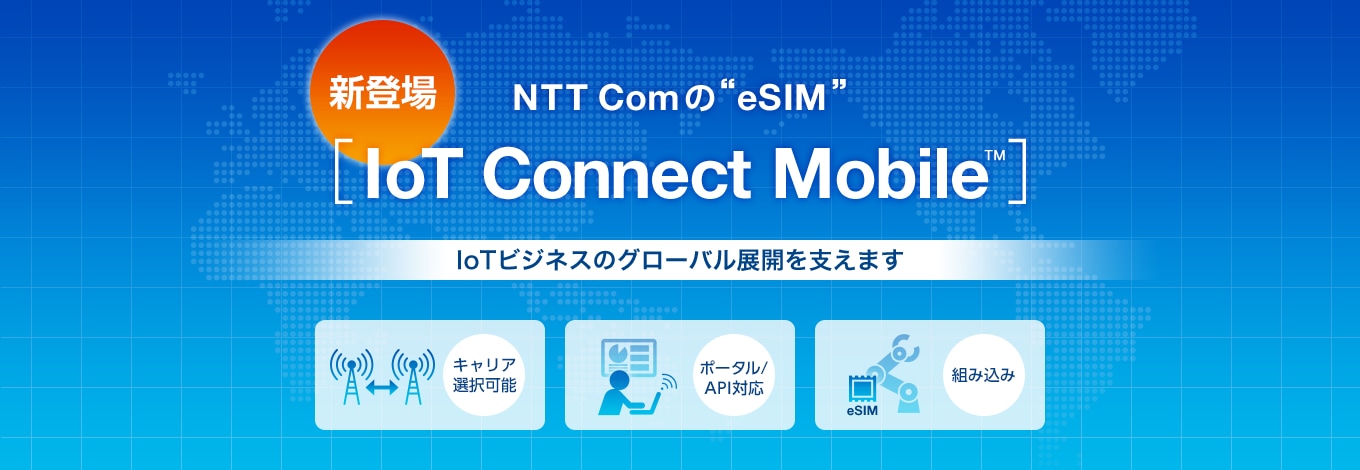 新登場 NTT Comの eSIM［IoT Connect Mobile™］IoTビジネスのグローバル展開を支えます。キャリア選択可能、ポータル/API対応、組み込み