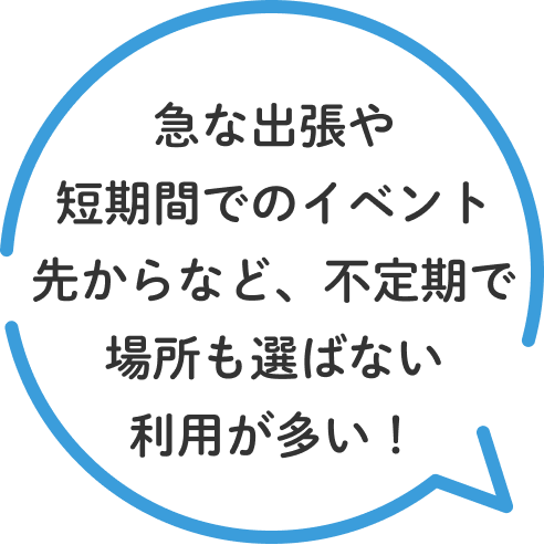 急な出張や短期間でのイベント先からなど、不定期で場所も選ばない利用が多い！