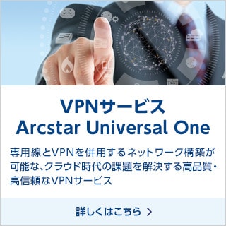 VPNサービス Arcstar Universal One 専用線とVPNを併用するネットワーク構築が可能な、クラウド時代の課題を解決する高品質・高信頼なVPNサービス 詳しくはこちら