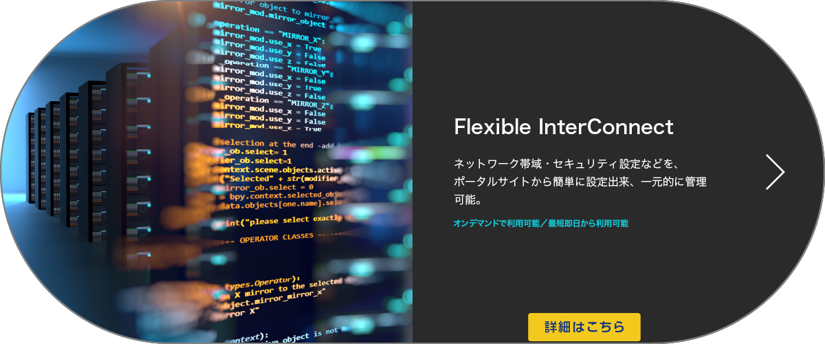 お客さま拠点・データセンターなどをオンデマンドで簡単・柔軟に接続可能Flexible InterConnectネットワーク帯域・セキュリティ設定などを、ポータルサイトから簡単に設定出来、一元的に管理可能。２４時間お申し込み可能 / 最短 即日から利用可能