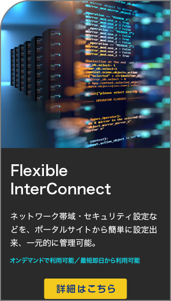 お客さま拠点・データセンターなどをオンデマンドで簡単・柔軟に接続可能Flexible InterConnectネットワーク帯域・セキュリティ設定などを、ポータルサイトから簡単に設定出来、一元的に管理可能。２４時間お申し込み可能 / 最短 即日から利用可能