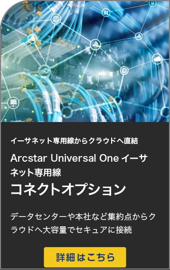 イーサネット専用線からクラウドへ直結Arcstar Universal Oneイーサネット専用線 コネクトオプションデータセンターや本社など集約点からクラウドへ大容量でセキュアに接続 詳細はこちら