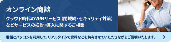 オンライン商談　クラウド時代のVPNサービス（閉域網・セキュリティ対策）などサービスの検討・導入に関するご相談　電話とパソコンを利用して、リアルダイムで資料などを共有させていただきながらご説明いたします。