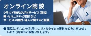 オンライン商談　クラウド時代のVPNサービス（閉域網・セキュリティ対策）などサービスの検討・導入に関するご相談　電話とパソコンを利用して、リアルダイムで資料などを共有させていただきながらご説明いたします。