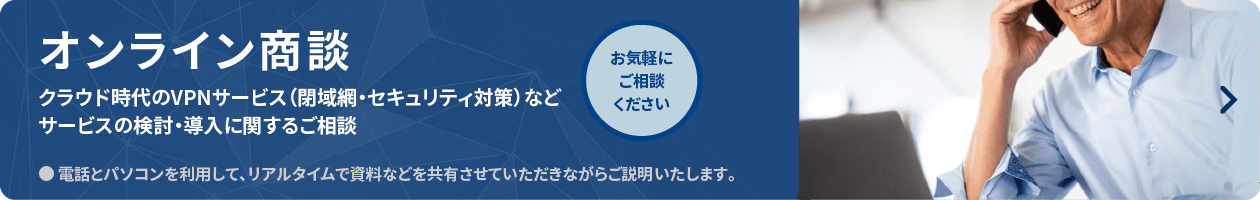 オンライン商談　クラウド時代のVPNサービス（閉域網・セキュリティ対策）などサービスの検討・導入に関するご相談　●電話とパソコンを利用して、リアルダイムで資料などを共有させていただきながらご説明いたします。　お気軽にご相談ください