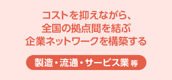 ［製造・流通・サービス業 等］コストを抑えながら、全国の拠点間を結ぶ企業ネットワークを構築する