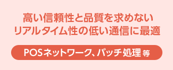 ［POSネットワーク、バッチ処理 等］高い信頼性や品質を求めないリアルタイム性の低い通信に最適