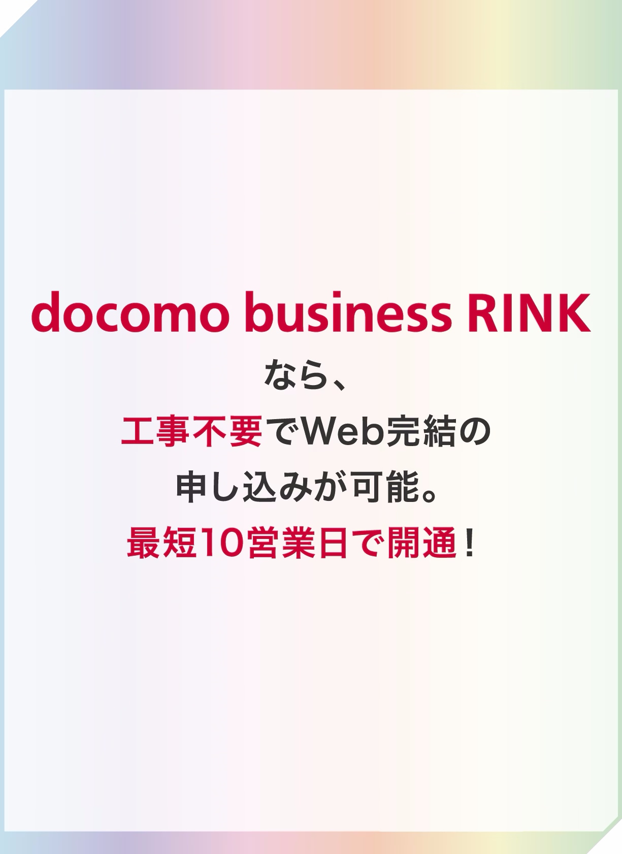 docomo business RINKなら、工事不要でWeb完結の申し込みが可能。最短10営業日で開通！