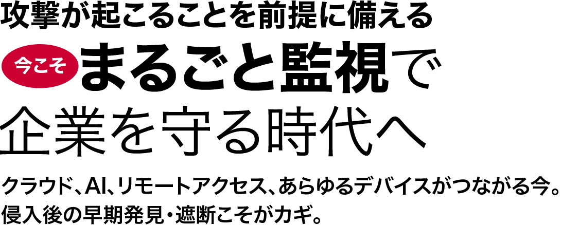 攻撃が起こることを前提に備える。 今こそまるごと監視で企業を守る時代へ クラウド、AI、リモートアクセス、あらゆるデバイスがつながる今。侵入後の早期発見・遮断こそがカギ。