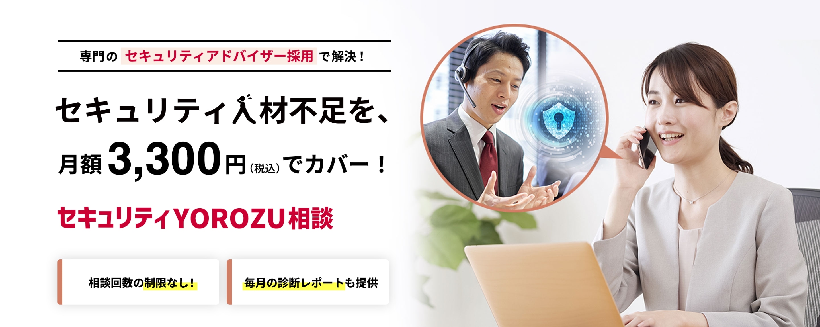 専門のセキュリティアドバイザー採用で解決！セキュリティ人材不足を、月額3,300円（税込）でカバー！ セキュリティYOROZU相談 相談回数の制限なし！ 毎月の診断レポートも提供