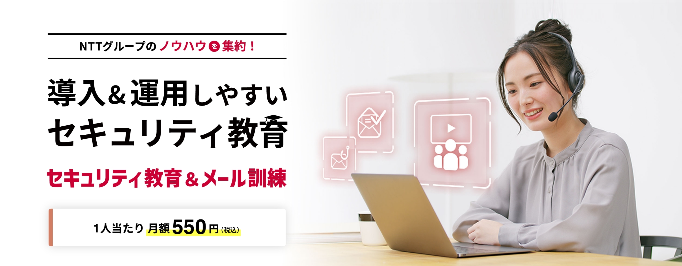 NTTグループのノウハウを集約！ 導入&運用しやすいセキュリティ教育 セキュリティ教育&メール訓練 1人当たり 月額550円（税込）