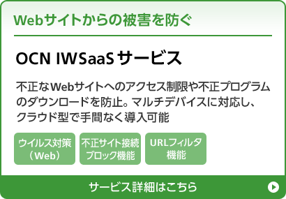 Webサイトからの被害を防ぐ OCN IWSaaSサービス 不正なWebサイトへのアクセス制限や不正プログラムのダウンロードを防止。マルチデバイスに対応し、クラウド型で手間なく導入可能