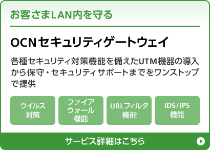 お客さまLAN内を守る OCNセキュリティゲートウェイ 各種セキュリティ対策機能を備えたUTM機器の導入から保守・セキュリティサポートまでをワンストップで提供