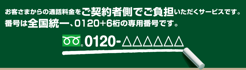 お客さまからの通話料金をご契約者側でご負担いただくサービスです。番号は全国統一、0120＋6桁の専用番号です。0120-△△△△△△