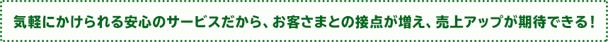 気軽にかけられる安心のサービスだから、お客さまとの接点が増え、売上アップが期待できる！